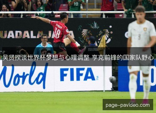 吴贤揆谈世界杯梦想与心理调整 亨克前锋的国家队野心